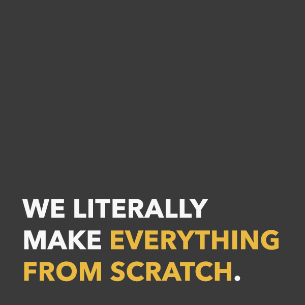 We literally make everything from scratch